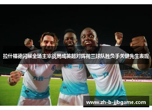 拉什福德闪耀全场主宰战局成英超对阵荷兰球队胜负手关键先生表现 拉什福德闪耀全场主宰战局成英超对阵荷兰球队胜负手关键先生表现