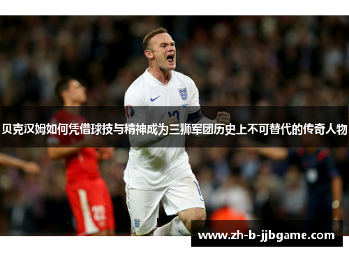 贝克汉姆如何凭借球技与精神成为三狮军团历史上不可替代的传奇人物