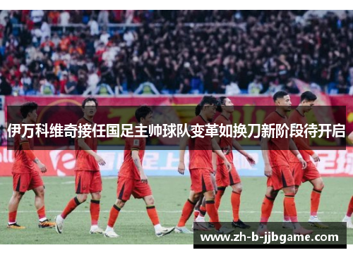 伊万科维奇接任国足主帅球队变革如换刀新阶段待开启