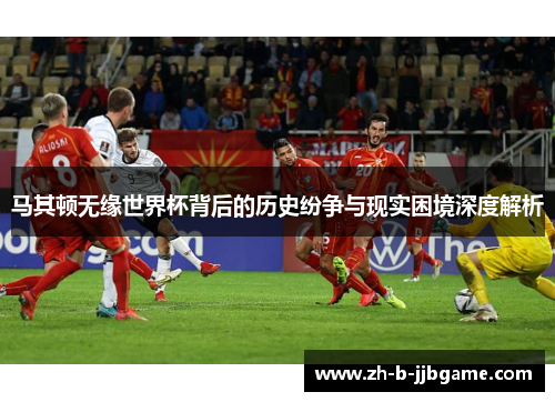 马其顿无缘世界杯背后的历史纷争与现实困境深度解析