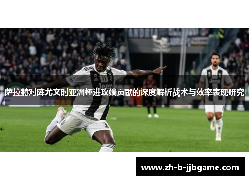 萨拉赫对阵尤文时亚洲杯进攻端贡献的深度解析战术与效率表现研究